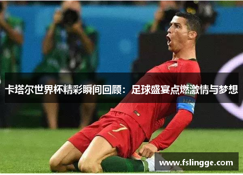 卡塔尔世界杯精彩瞬间回顾：足球盛宴点燃激情与梦想