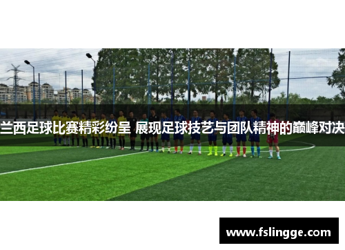 兰西足球比赛精彩纷呈 展现足球技艺与团队精神的巅峰对决