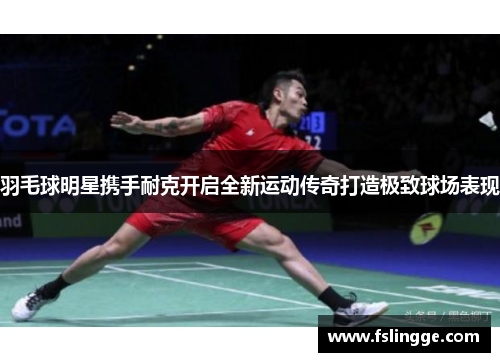 羽毛球明星携手耐克开启全新运动传奇打造极致球场表现