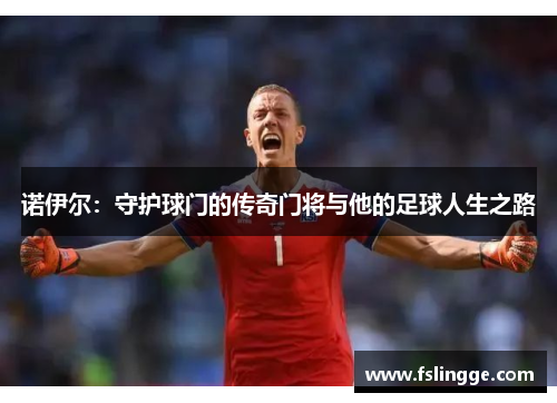 诺伊尔：守护球门的传奇门将与他的足球人生之路