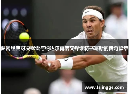 温网经典对决穆雷与纳达尔再度交锋谁将书写新的传奇篇章